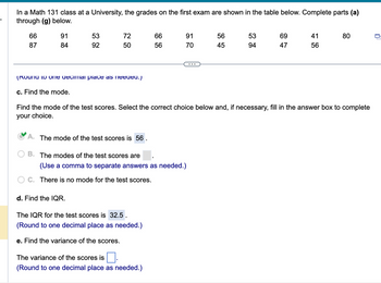 In a Math 131 class at a University, the grades on the first exam are shown in the table below. Complete parts (a)
through (g) below.
66
87
91
84
53
92
72
50
(Round to one decimal place as needed.)
c. Find the mode.
d. Find the IQR.
66
56
A. The mode of the test scores is 56
B.
The modes of the test scores are
(Use a comma to separate answers as needed.)
C. There is no mode for the test scores.
The IQR for the test scores is 32.5.
(Round to one decimal place as needed.)
e. Find the variance of the scores.
91
70
The variance of the scores is
(Round to one decimal place as needed.)
56
45
53
94
Find the mode of the test scores. Select the correct choice below and, if necessary, fill in the answer box to complete
your choice.
69
47
41
56
80
0