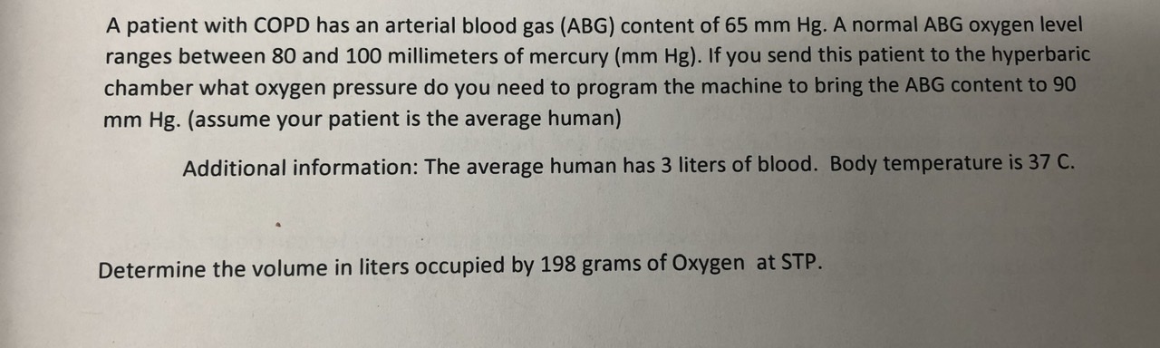A patient with COPD has an arterial blood gas (ABG) content of 65 mm Hg. A normal ABG oxygen level
ranges between 80 and 100 millimeters of mercury (mm Hg). If you send this patient to the hyperbaric
chamber what oxygen pressure do you need to program the machine to bring the ABG content to 90
mm Hg. (assume your patient is the average human)
Additional information: The average human has 3 liters of blood. Body temperature is 37 C.
Determine the volume in liters occupied by 198 grams of Oxygen at STP.
