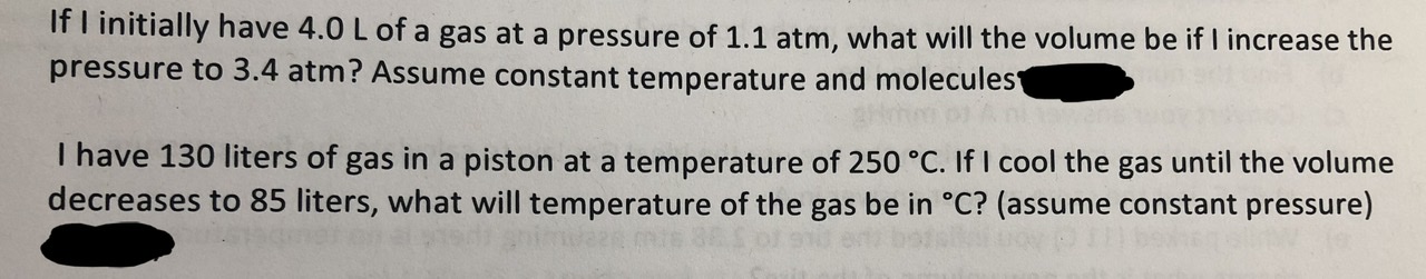 If T initially have 4.0 L of a gas at a pressure of 1.1 atm, what will the volume be if I increase the
pressure to 3.4 atm? Assume constant temperature and molecules
Thave 130 liters of gas in a piston at a temperature of 250 °c. If I cool the gas until the volume
decreases to 85 liters, what will temperature of the gas be in °C? (assume constant pressure)
