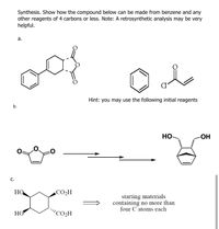 Synthesis. Show how the compound below can be made from benzene and any
other reagents of 4 carbons or less. Note: A retrosynthetic analysis may be very
helpful.
а.
for
Hint: you may use the following initial reagents
b.
HO-
-OH
C.
HO
CO2H
starting materials
containing no more than
four C atoms each
НО
"CO2H
