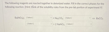 The following reagents are reacted together in deionized water. Fill in the correct phases for the
following reaction. [Hint: think of the solubility rules from the pre-lab portion of experiment 9]
Ba(NO3)2 [Select]
[Select]
+Na₂CO3 [Select]
+2 NaNO3 [Select]
BaCO3