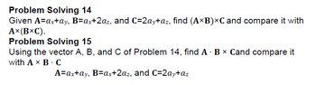 Problem Solving 14
Given A=ax+ay, B=ax+2az, and C=2ay+az, find (AB)×C and compare it with
A×(B×C).
Problem Solving 15
.
Using the vector A, B, and C of Problem 14, find A B× Cand compare it
with A × B. C
A=ax+ay, B=ax+2az, and C=2ay+az