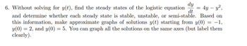 dy
dt
6. Without solving for y(t), find the steady states of the logistic equation = 4y - y²,
and determine whether each steady state is stable, unstable, or semi-stable. Based on
this information, make approximate graphs of solutions y(t) starting from y(0) = −1,
y(0) = 2, and y(0) = 5. You can graph all the solutions on the same axes (but label them
clearly).