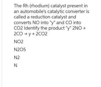 The Rh (rhodium) catalyst present in
an automobile's catalytic converter is
called a reduction catalyst and
converts NO into "y" and CO into
CO2 Identify the product "y" 2NO+
2CO →y + 2CO2
NO2
N205
N2
N