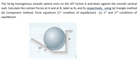 The 50-kg homogenous smooth sphere rests on the 30° incline A and bears against the smooth vertical
wall. Calculate the contact forces at A and at B, label as Ra and RB respectively, using (a) triangle method
(b) Component method: force equations (1st condition of equilibrium) (c) 1st and 2nd conditions of
equilibrium
В
30°
A
