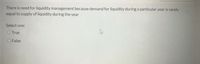 There is need for liquidity management because demand for liquidity during a particular year is rarely
equal to supply of liquidity during the year
Select one:
O True
O False
