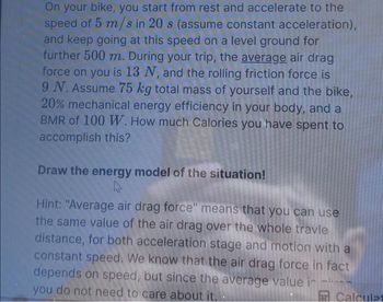 On your bike, you start from rest and accelerate to the
speed of 5 m/s in 20 s (assume constant acceleration),
and keep going at this speed on a level ground for
further 500 m. During your trip, the average air drag
force on you is 13 N, and the rolling friction force is
9 N. Assume 75 kg total mass of yourself and the bike,
20% mechanical energy efficiency in your body, and a
BMR of 100 W. How much Calories you have spent to
accomplish this?
Draw the energy model of the situation!
k
Hint: "Average air drag force" means that you can use
the same value of the air drag over the whole travle
distance, for both acceleration stage and motion with a
constant speed. We know that the air drag force in fact
depends on speed, but since the average value i
you do not need to care about it.
Calculat