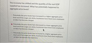 The economy has shifted and the quantity of the real GDP
supplied has increased. What has potentially happened to
aggregate price levels?
Potentially the price levels have increased to a higher aggregate price
level and if the wages are sticky, businesses have hired more employees
as labor has become cheaper.
O Potentially the price levels have decreased to a lower aggregate price
level and if the wages are sticky, businesses have hired more employees
as labor has become cheaper.
Potentially the price levels have increased to a higher aggregate price
level and if the wages are sticky, businesses have fired some employees
as labor has become too expensive.