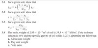 3.1 For a given soil, show that
1 +
sat
Ysat = n
Yw
W sat
3.2 For a given soil, show that
Ysat - Yd
Ya - Ysat + Yw
3.3 For a given soil, show that
nyw
W.
sat
Y sat
nyw
The moist weight of 2.83 × 10-3 m³ of soil is 55.5 × 10-3 kN/m³. If the moisture
content is 14% and the specific gravity of soil solids is 2.71, determine the following:
a. Moist unit weight
b. Dry unit weight
c. Void ratio
