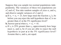 Suppose that you sample two normal populations inde-
pendently. The variances of these two populations are
of and ož. You take random samples of sizes n¡ and n2
and observe sample variances of s¡ and sz.
a. If n¡ = n2 = 21, how large must the fraction s1/s2 be
before you can reject the null hypothesis that of is no
greater than ơ at the 5% significance level?
b. Answer part a when n¡ = n, = 41.
c. If s, is 25% greater than s2, approximately how large
must n¡ and nɔ be if you are able to reject the null
hypothesis in part a at the 5% significance level?
Assume that n¡ and nɔ are equal.
