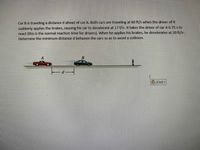 Car B is traveling a distance d ahead of car A. Both cars are traveling at 60 ft/s when the driver of B
suddenly applies the brakes, causing his car to decelerate at 17 f/s. It takes the driver of car A 0.75 s to
react (this is the normal reaction time for drivers). When he applies his brakes, he decelerates at 20 ft/s.
Determine the minimum distance d between the cars so as to avoid a collision.
(Ctrl)
