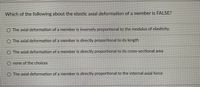 Which of the following about the elastic axial deformation of a member is FALSE?
The axial deformation of a member is inversely proportional to the modulus of elasticity.
The axial deformation of a member is directly proportional to its length
O The axial deformation of a member is directly proportional to its cross-sectional area
O none of the choices
O The axial deformation of a member is directly proportional to the internal axial force
