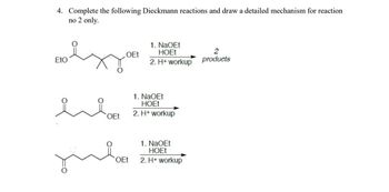 4. Complete the following Dieckmann reactions and draw a detailed mechanism for reaction
no 2 only.
OEt
1. NaOEt
HOEt
2
EtO
2. H+ workup
products
OEt
OEt
1. NaOEt
HOEt
2. H+ workup
1. NaOEt
HOEt
2. H+ workup