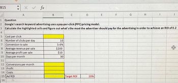 B15
x v fx
A
5 Cost per click
6 Number of clicks per day
7 Conversion to sale
8 Average revenue per sale
9 Average profit per sale
10 Days per month
11
14 Costs
15 Ad ROI
16
12 Conversions per month
13 Profit
B
1 Question
2 Google's search keyword advertising uses a pay-per-click (PPC) pricing model.
3 Calculate the highlighted cells and figure out what's the most the advertiser should pay for the advertising in order to achieve an ROI of 0.2
4
10
3.6%
$200
$10
C
30
D
Target ROI
E
20%
G
H