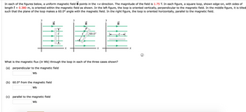 In each of the figures below, a uniform magnetic field B points in the +x-direction. The magnitude of the field is 1.75 T. In each figure, a square loop, shown edge-on, with sides of
length = 0.380 m, is oriented within the magnetic field as shown. In the left figure, the loop is oriented vertically, perpendicular to the magnetic field. In the middle figure, it is tilted
such that the plane of the loop makes a 60.0° angle with the magnetic field. In the right figure, the loop is oriented horizontally, parallel to the magnetic field.
y
(b) 60.0° from the magnetic field
Wb
B
What is the magnetic flux (in Wb) through the loop in each of the three cases shown?
(a) perpendicular to the magnetic field
Wb
(c) parallel to the magnetic field
Wb
B
60.0°
