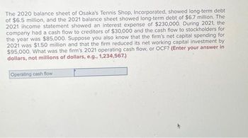 The 2020 balance sheet of Osaka's Tennis Shop, Incorporated, showed long-term debt
of $6.5 million, and the 2021 balance sheet showed long-term debt of $6.7 million. The
2021 income statement showed an interest expense of $230,000. During 2021, the
company had a cash flow to creditors of $30,000 and the cash flow to stockholders for
the year was $85,000. Suppose you also know that the firm's net capital spending for
2021 was $1.50 million and that the firm reduced its net working capital investment by
$95,000. What was the firm's 2021 operating cash flow, or OCF? (Enter your answer in
dollars, not millions of dollars, e.g., 1,234,567.)
Operating cash flow