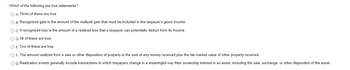 **Which of the following are true statements?**

- **A.** Three of these are true.
- **B.** Recognized gain is the amount of the realized gain that must be included in the taxpayer’s gross income.
- **C.** A recognized loss is the amount of a realized loss that a taxpayer can potentially deduct from its income.
- **D.** All of these are true
- **E.** Two of these are true.
- **F.** The amount realized from a sale or other disposition of property is the sum of any money received plus the fair market value of other property received.
- **G.** Realization events generally include transactions in which taxpayers change in a meaningful way their ownership interest in an asset, including the sale, exchange, or other disposition of the asset.