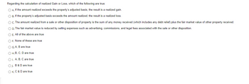 **Regarding the calculation of realized Gain or Loss, which of the following are true:**

- **A.** If the amount realized exceeds the property’s adjusted basis, the result is a realized gain.
- **B.** If the property’s adjusted basis exceeds the amount realized, the result is a realized loss.
- **C.** The amount realized from a sale or other disposition of property is the sum of any money received (which includes any debt relief) plus the fair market value of other property received.
- **D.** The fair market value is reduced by selling expenses such as advertising, commissions, and legal fees associated with the sale or other disposition.

**Options:**

- **E.** All of the above are true
- **F.** None of these are true
- **G.** A, B are true
- **H.** B, C, D are true
- **I.** A, B, C are true
- **J.** B & D are true
- **K.** C & D are true