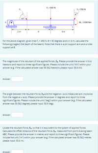 F2 =300 N
F1
F=700 N
60
м, -1500 Nm
2 m
3m
For the above diagram, given that F, = 450 N, 8 = 30 degrees and d = 4 m, calculate the
following (neglect the depth of the beam). Note that there is a pin support at A and a roller
support at B.
The magnitude of the resultant of the applied forces, FR. Please provide the answer in kilo
Newtons and report to three significant figures. Please include the unit ("kN") within your
answer (e.g. if the calculated answer was 55.562 Newtons please input 55.6 kN).
Answer:
The angle between the resultant force, FRand the negative x axis (measured anti clockwise
from the negative x axis). Please provide the answer in degrees and report to three
significant figures. Please include the unit ("deg") within your answer (e.g. if the calculated
answer was 55.562 degrees please input: 55.6 deg).
Answer:
Locate the resultant force, FR, so that it is equivalent to the system of applied forces.
Calculate the offset distance of the resultant force, FR, measured from point A along beam
ABC. Please provide the answer in metres and report to three significant figures. Please
include the unit ("m") within your answer (e.g. if the calculated answer was 55.562 metres
please input: 55.6 m).
Answer:
