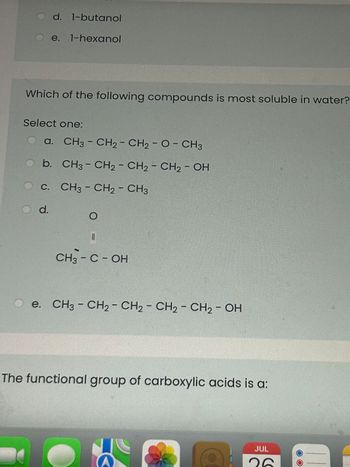 O d. 1-butanol
e. 1-hexanol
Which of the following compounds is most soluble in water?
Select one:
a. CH3 - CH₂ - CH₂ - O - CH3
b. CH3 - CH2 - CH2 - CH₂ - OH
C.
CH3 - CH2 - CH3
O d.
O
CH3 - C - OH
e. CH3 - CH2 - CH₂ - CH₂ - CH₂ - OH
The functional group of carboxylic acids is a:
K
JUL