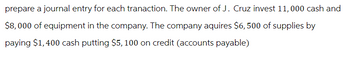 prepare a journal entry for each tranaction. The owner of J. Cruz invest 11,000 cash and
$8,000 of equipment in the company. The company aquires $6,500 of supplies by
paying $1,400 cash putting $5, 100 on credit (accounts payable)