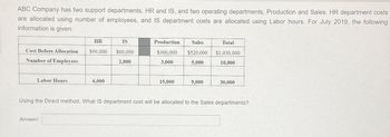 ABC Company has two support departments, HR and IS, and two operating departments, Production and Sales. HR department costs
are allocated using number of employees, and IS department costs are allocated using Labor hours. For July 2019, the following
information is given:
Cost Before Allocation
Number of Employees
Labor Hours
HR
IS
$90,000 $60,000
2,000
Answer:
6,000
Production
$360,000
3,000
15,000
Sales
$520,000
5,000
9,000
Total
$1,030,000
10,000
30,000
Using the Direct method, What IS department cost will be allocated to the Sales departments?