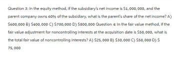 Question 3: In the equity method, if the subsidiary's net income is $1,000,000, and the
parent company owns 60% of the subsidiary, what is the parent's share of the net income? A)
$600,000 B) $400,000 C) $700,000 D) $800,000 Question 4: In the fair value method, if the
fair value adjustment for noncontrolling interests at the acquisition date is $50,000, what is
the total fair value of noncontrolling interests? A) $25,000 B) $30,000 C) $50,000 D) S
75,000