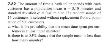 7.62 The amount of time a bank teller spends with each
customer has a population mean μ = 3.10 minutes and
standard deviation o= 0.40 minute. If a random sample of
16 customers is selected without replacement from a popu-
lation of 500 customers,
a. what is the probability that the mean time spent per cus-
tomer is at least three minutes?
b. there is an 85% chance that the sample mean is less than
how many minutes?