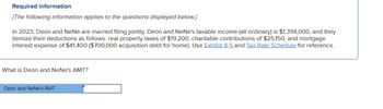 Required information
[The following information applies to the questions displayed below.]
In 2023, Deon and NeNe are married filing jointly. Deon and NeNe's taxable income (all ordinary) is $1,394,000, and they
itemize their deductions as follows: real property taxes of $19,200, charitable contributions of $25,150, and mortgage
interest expense of $41,400 ($700,000 acquisition debt for home). Use Exhibit 8-5 and Tax Rate Schedule for reference.
What is Deon and NeNe's AMT?
Deon and NeNe's AMT