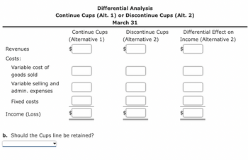 Revenues
Costs:
Differential Analysis
Continue Cups (Alt. 1) or Discontinue Cups (Alt. 2)
March 31
Variable cost of
goods sold
Variable selling and
admin. expenses
Fixed costs
Income (Loss)
Continue Cups
(Alternative 1)
b. Should the Cups line be retained?
Discontinue Cups
(Alternative 2)
Differential Effect on
Income (Alternative 2)
0000