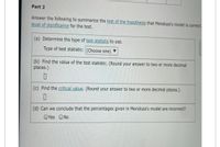 Part 2
Answer the following to summarize the test of the hypothesis that Mendoza's model is correct.
level of significance for the test.
(a) Determine the type of test statistic to use.
Type of test statistic: (Choose one) ▼
(b) Find the value of the test statistic. (Round your answer to two or more decimal
places.)
(c) Find the critical value. (Round your answer to two or more decimal places.)
(d) Can we conclude that the percentages given in Mendoza's model are incorrect?
OYes ONo
