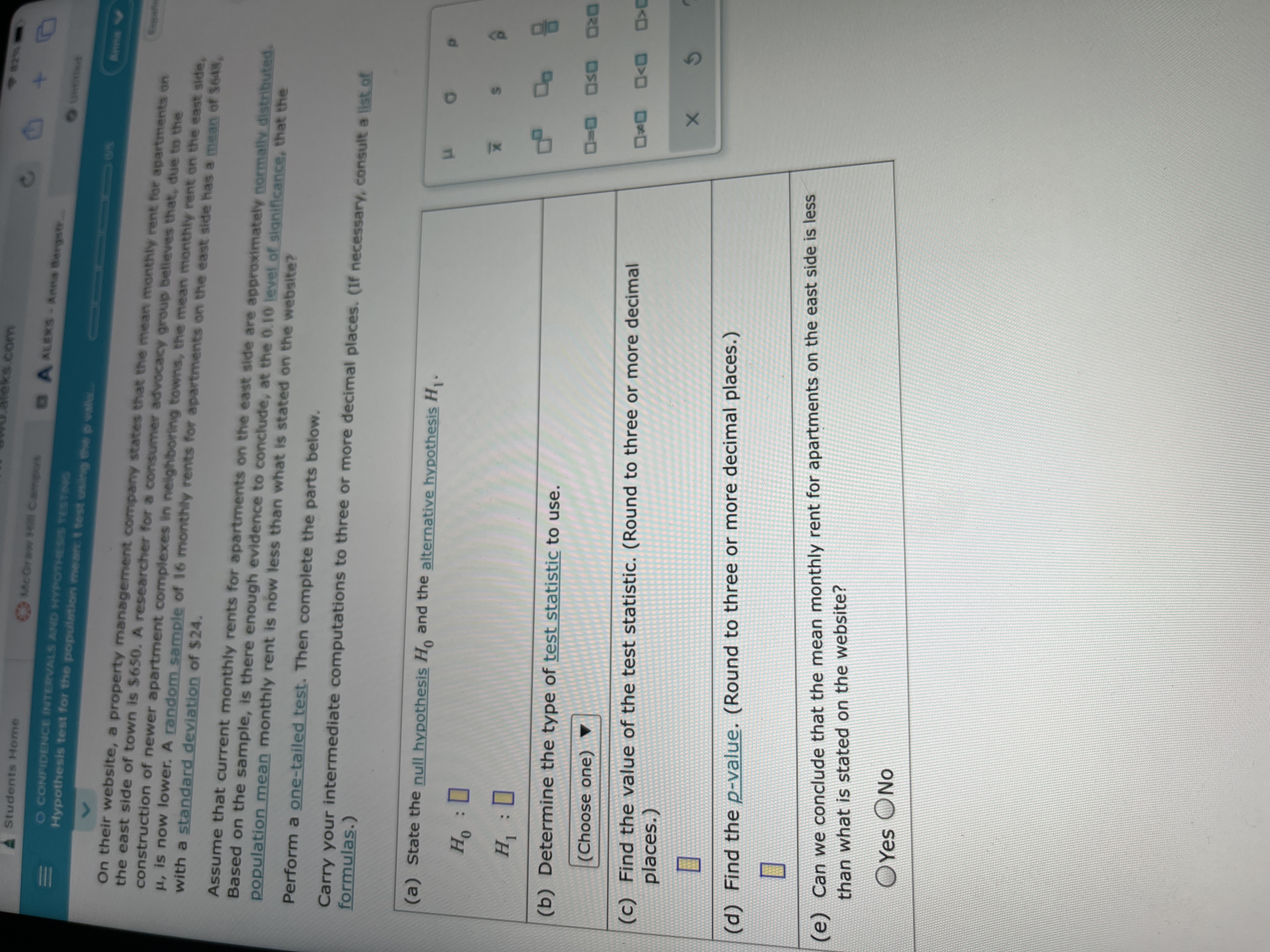 II
eks.com
Students H4ome
CMcGraww Hill Campors
A ALEKS-Anna Bergstr.
o CONFIDENCE INTERVALS AND HYPOTHESIS TESTING
Hypothesis test for the population mean: t test using the p vala..
60 0115
A
On their website, a property management company states that the mean monthly rent for apartments on
the east side of town is $650. A researcher for a consumer advocacy group believes that, due to the
construction of newer apartment complexes in neighboring towns, the mean monthly rent on the east side,
H, is now lower. A random sample of 16 monthly rents for apartments on the east side has a mean of $648,
with a standard deviation of $24.
Assume that current monthly rents for apartments on the east side are approximately normally distributed.
Based on the sample, is there enough evidence to conclude, at the 0.10 level of significance, that the
population mean monthly rent is now less than what is stated on the website?
Perform a one-tailed test. Then complete the parts below.
Carry your intermediate computations to three or more decimal places. (If necessary, consult a list.of
formulas.)
(a) State the null hypothesis H, and the alternative hypothesis H.
(b) Determine the type of test statistic to use.
DRO OSD 0-D
(Choose one)
(c) Find the value of the test statistic. (Round to three or more decimal
D D>O
(c)
places.)
(d) Find the p-value. (Round to three or more decimal places.)
(e) Can we conclude that the mean monthly rent for apartments on the east side is less
than what is stated on the website?
OYes ONo
