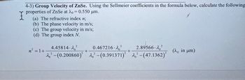 4-3) Group Velocity of ZnSe. Using the Sellmeier coefficients in the formula below, calculate the following
properties of ZnSe at 20 = 0.550 μm.
I
(a) The refractive index n;
(b) The phase velocity in m/s;
(c) The group velocity in m/s;
(d) The group index N.
n² = 1+
+
4.45814-202
22-(0.200860) 2,2-(0.391371)2 2,2-(47.1362)²
0.467216.202
2.89566-202
+
(λ, in μm)