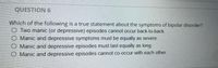QUESTION 6
Which of the following is a true statement about the symptoms of bipolar disorder?
O Two manic (or depressive) episodes cannot occur back-to-back.
O Manic and depressive symptoms must be equally as severe.
O Manic and depressive episodes must last equally as long
O Manic and depressive episodes cannot co-occur with each other.
