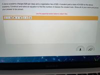 A dance academy charges $28 per class and a registration fee of $20. A student paid a total of $1000 to the dance
academy. Construct and solve an equation to find the number of classes the student took. Show all of your work and prove
your answer to be correct.
Use the paperclip button below to attach files.
BIU
MacBook Air
..
