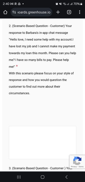 2:40 M R A
oards.greenhouse.io
*
2. (Scenario Based Question - Customer) Your
response to Barbara's in-app chat message
"Hello love, I need some help with my account.l
have lost my job and I cannot make my payment
towards my loan this month. Please can you help
me? I have so many bills to pay. Please help
me!"
+
circumstances.
1 || || 70%
D
With this scenario please focus on your style of
response and how you would question the
customer to find out more about their
|||
Privacy
3. (Scenario Based Question - Customer ) Your
- Terms