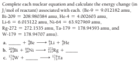 Complete each nuclear equation and calculate the energy change (in
J/mol of reactant) associated with each. (Be-9 = 9.012182 amu,
Bi-209 = 208.980384 amu, He-4 = 4.002603 amu,
Li-6 = 6.015122 amu, Ni-64 = 63.927969 amu,
Rg-272 = 272.1535 amu, Ta-179 = 178.94593 amu, and
W-179 = 178.94707 amu).
+ Be - Li + He
a.
b. Bi + Ni
HRg +
17Ta
c. w +
