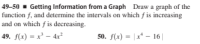 49-50 - Getting Information from a Graph Draw a graph of the
function f, and determine the intervals on which f is increasing
and on which f is decreasing.
49. f(x) = x² – 4x²
50. f(x) = | x* – 16||
