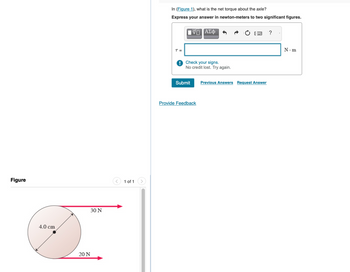 Figure
4.0 cm
30 N
20 N
<
1 of 1
In (Figure 1), what is the net torque about the axle?
Express your answer in newton-meters to two significant figures.
T =
Π ΑΣΦ
Check your signs.
No credit lost. Try again.
Submit
Provide Feedback
Previous Answers Request Answer
?
N.m