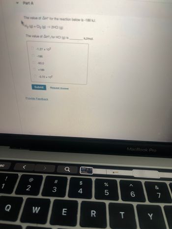 <- Part A
The value of AH" for the reaction below is -186 kJ.
H2 (g) + Cl2 (g) → 2HCI (g)
The value of AH, for HCI (g) is
kJ/mol.
-1.27 x 102
-186
0-93.0
+186
O-3.72 x 102
Submit
Request Answer
Provide Feedback
SC
<
1
@
2
Q
W
σ
#3
$
4
A4
%
a15
MacBook Pro
66
E
R
T
Y
&
7