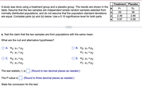 Treatment Placebo
A study was done using a treatment group and a placebo group. The results are shown in the
table. Assume that the two samples are independent simple random samples selected from
normally distributed populations, and do not assume that the population standard deviations
are equal. Complete parts (a) and (b) below. Use a 0.10 significance level for both parts.
H1
H2
n
29
36
2.39
2.66
0.97
0.59
a. Test the claim that the two samples are from populations with the same mean.
What are the null and alternative hypotheses?
O A. Ho: H1 = H2
H1: H1> H2
B. Ho: H1 # H2
H1: Hy < H2
O C. Ho: 41 < H2
H1: H1Z H2
D. Ho: H1 = H2
H: Hy # H2
The test statistic, t, is
(Round to two decimal places as needed.)
The P-value is
(Round to three decimal places as needed.)
State the conclusion for the test.
