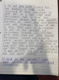 1. For the 2015 Intel Science Fair,
two brothers in high School
recrvited 47 their classmates to
take Part in a two stage study
Participants had
diFferent
questions on
score was
2 tests. There were no distractions
for one Of the passages, but
partia pants received text messages
while they read the
Partici Pants
worse when distracted by incoming
texts. Participants were also'asked iF
they were good at multitasking yes or no)
nut' even students who were contident
Of their abilities did just as poorly on
the test while texting
to read
Pass ages and then answer
them, ana each person's
recorded
two
for each Of the
Other eassage-
scored significantly
0) what are the variables? Label
each variable as quantitatve and
caregorical.
