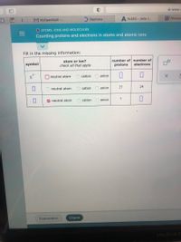 A www-
CLA
M MyOpenMath -..
Dayforce
A ALEKS - Jada J.
Y Ellucian
O ATOMS, IONS AND MOLECULES
Counting protons and electrons in atoms and atomic ions
Fill in the missing information:
atom or ion?
check all that apply
number of number of
electrons
symbol
protons
neutral atom
cation
anion
neutral atom
cation
anion
27
24
V neutral atom
cation
anion
7
Explanation
Check
MacBook P
