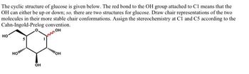 The cyclic structure of glucose is given below. The red bond to the OH group attached to C1 means that the
OH can either be up or down; so, there are two structures for glucose. Draw chair representations of the two
molecules in their more stable chair conformations. Assign the stereochemistry at C1 and C5 according to the
Cahn-Ingold-Prelog convention.
OH
но
Ho
***
OH
OH