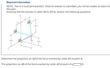 Required information
NOTE: This is a multi-part question. Once an answer is submitted, you will be unable to return to
this part.
Knowing that the tension in cable AD is 210 lb, answer the following questions.
6.5 ft
3 ft
6 ft
6 ft
D
VP
7.5 ft
4.5 ft
Determine the projection on AB of the force exerted by cable AD at point A.
The projection on AB of the force exerted by cable AD at point A is
lb.