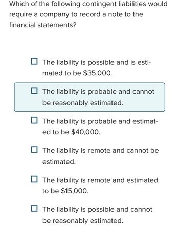 Which of the following contingent liabilities would
require a company to record a note to the
financial statements?
The liability is possible and is esti-
mated to be $35,000.
The liability is probable and cannot
be reasonably estimated.
The liability is probable and estimat-
ed to be $40,000.
The liability is remote and cannot be
estimated.
The liability is remote and estimated
to be $15,000.
The liability is possible and cannot
be reasonably estimated.