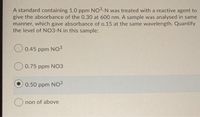 A standard containing 1.0 ppm NO3-N was treated with a reactive agent to
give the absorbance of the 0.30 at 600 nm. A sample was analysed in same
manner, which gave absorbance of o.15 at the same wavelength. Quantify
the level of NO3-N in this sample:
0.45 ppm NO3
O 0.75 ppm NO3
0.50 ppm NO3
non of above
