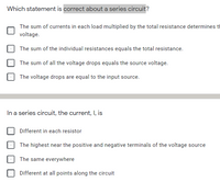 Which statement is correct about a series circuit?
The sum of currents in each load multiplied by the total resistance determines t
voltage.
The sum of the individual resistances equals the total resistance.
The sum of all the voltage drops equals the source voltage.
The voltage drops are equal to the input source.
In a series circuit, the current, I, is
Different in each resistor
The highest near the positive and negative terminals of the voltage source
The same everywhere
Different at all points along the circuit
