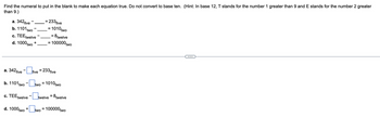 Find the numeral to put in the blank to make each equation true. Do not convert to base ten. (Hint: In base 12, T stands for the number 1 greater than 9 and E stands for the number 2 greater
than 9.)
a. 342 five
b. 1101 two
c. TEE twelve
d. 1000 two
+
+
= 233 five
two
=
= 1010 two
a. 342 five-five = 233 five
b. 1101 two-two = 1010 two
c. TEEtwelve-twelve = 8 twelve
d. 1000 two
= 8twelve
= 100000two
= 100000 two