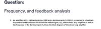 Question:
Frequency, and feedback analysis
2. An amplifier with a midband gain Am=1000 and a dominant pole f=1MHZ is connected in a feedback
loop with a feedback factor B=0.1 Find the midband gain, AMf, of the closed loop amplifier as well as
the frequency of the dominant pole fıf. Draw the block diagram of the closed loop amplifier
